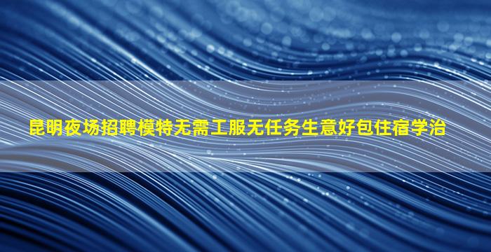 昆明夜场招聘模特无需工服无任务生意好包住宿学治